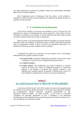 Marketing Fondamental de Benjamin Lernoud

      que critère particulier ne saurait être considéré comme une caractéristique dominante
      dans le choix d’un bien industriel.

           D’où l’implication pour le fournisseur. Pour être choisi, il doit chercher à
      connaître les critères de choix les plus importants de l’entreprise qui achète, de façon à y
      répondre le mieux possible.



                            V – L’évaluation des performances
            Le but est de contrôler si les besoins sont satisfaits et s’ils ne l’ont pas été, d’en
      déterminer les causes et d’entreprendre des actions correctives. Cette action n’est pas
      l’apanage de l’acheteur en titre puisque ce sont les utilisateurs des biens acquis qui sont
      les mieux à même d’évaluer leur niveau de satisfaction.

            Dans la mesure où il est particulièrement difficile de pénétrer en tant que nouveau
      fournisseur dans une entreprise, le fournisseur choisi a intérêt à rechercher le maintien
      dans les organisations clientes et donc à accorder une importance particulière à la
      qualité des relations post-ventes, condition de leur continuité.



            L’intégralité des étapes de ce processus n’est pas toujours suivie. On distingue
      habituellement trois grandes situations d’achat :
               ? Le nouvel achat par lequel l’organisation qui achète n’a pas encore acquis
               ?
                 l’expérience et se doit de suivre l’intégralité du processus décrit ;
               ? L’achat de routine ;
               ?
               ? L’achat reporté, sans modification, par lequel l’entreprise se contente
               ?
                 souvent de donner des ordres de réapprovisionnement au fournisseur
                 habituel, et de contrôler la fourniture dans laquelle l’acheteur a des
                 habitudes qu’il souhaite remettre en question. Il cherche donc à savoir s’il
                 peut modifier les spécifications et trouver de nouveaux fournisseurs.



                                             Section 2 :

          Les intervenants dans le processus d’achat industriel
             Le processus d’achat tel qu’il vient d’être exposé n’est pas mené uniquement par
      les membres de la fonction chargés des achats. C’est la raison pour laquelle les modèles
      de comportements d’achats industriels considèrent généralement ce que
      Webster & Wind ont appelé « le centre d’achat » (« buy center »), c’est-à-dire
      l’ensemble des personnes appartenant ou non à l’entreprise et qui participent
      formellement ou informellement à tout ou partie du processus d’achat et exercent, de ce
      fait, une influence sur la décision d’achat.


Copyright © 2002 Benjamin Lernoud                                http://visionarymarketing.com   43
 