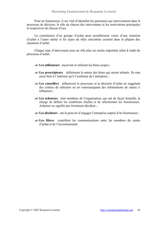 Marketing Fondamental de Benjamin Lernoud

            Pour un fournisseur, il est vital d’identifier les personnes qui interviennent dans le
      processus de décision, le rôle de chacun des intervenants et les motivations principales
      et respectives de chacun d’eux.

             La constitution d’un groupe d’achat peut sensiblement varier d’une situation
      d’achat à l’autre même si les types de rôles rencontrés existent dans la plupart des
      situations d’achat.

           Chaque type d’intervenant joue un rôle plus ou moins important selon le stade du
      processus d’achat.


            ? Les utilisateurs reçoivent et utilisent les biens acquis ;
            ?

            ? Les prescripteurs définissent la nature des biens qui seront achetés. Ils sont
            ?
              aussi bien à l’intérieur qu’à l’extérieur de l’entreprise ;

            ? Les conseillers influencent le processus et la décision d’achat en suggérant
            ?
              des critères de sélection ou en communiquant des informations de nature à
              influencer ;

            ? Les acheteurs sont membres de l’organisation, qui ont de façon formelle, la
            ?
              charge de définir les conditions d’achat et de sélectionner les fournisseurs.
              Acheteur ne signifie pas forcément décideur ;

            ? Les décideurs ont le pouvoir d’engager l’entreprise auprès d’un fournisseur ;
            ?

            ? Les filtres contrôlent les communications entre les membres du centre
            ?
              d’achat et de l’environnement.




Copyright © 2002 Benjamin Lernoud                                http://visionarymarketing.com   44
 