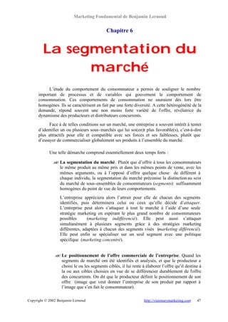 Marketing Fondamental de Benjamin Lernoud


                                            Chapitre 6


        La segmentation du
              marché
           L’étude du comportement du consommateur a permis de souligner le nombre
      important de processus et de variables qui gouvernent le comportement de
      consommation. Ces comportements de consommation ne sauraient dès lors être
      homogènes. Ils se caractérisent en fait par une forte diversité. A cette hétérogénéité de la
      demande, répond souvent une non moins forte variété de l’offre, révélatrice du
      dynamisme des producteurs et distributeurs concurrents.
            Face à de telles conditions sur un marché, une entreprise a souvent intérêt à tenter
      d’identifier un ou plusieurs sous- marchés qui lui soi(en)t plus favorable(s), c’est-à-dire
      plus attractifs pour elle et compatible avec ses forces et ses faiblesses, plutôt que
      d’essayer de commercialiser globalement ses produits à l’ensemble du marché.

            Une telle démarche comprend essentiellement deux temps forts :

              ? La segmentation du marché . Plutôt que d’offrir à tous les consommateurs
              ?
                le même produit au même prix et dans les mêmes points de vente, avec les
                mêmes arguments, ou à l’opposé d’offrir quelque chose de différent à
                chaque individu, la segmentation du marché préconise la distinction au sein
                du marché de sous-ensembles de consommateurs (segments) suffisamment
                homogènes du point de vue de leurs comportements.
                  L’entreprise appréciera alors l’attrait pour elle de chacun des segments
                  identifiés, puis déterminera celui ou ceux qu’elle décide d’attaquer.
                  L’entreprise peut alors s’attaquer à tout le marché à l’aide d’une seule
                  stratégie marketing en espérant le plus grand nombre de consommateurs
                  possibles      (marketing indifférencié). Elle peut aussi s’attaquer
                  simultanément à plusieurs segments grâce à des stratégies marketing
                  différentes, adaptées à chacun des segments visés (marketing différencié).
                  Elle peut enfin se spécialiser sur un seul segment avec une politique
                  spécifique (marketing concentré).


               ? Le positionnement de l’offre commerciale de l’entreprise. Quand les
               ?
                 segments de marché ont été identifiés et analysés, et que le producteur a
                 choisi le ou les segments ciblés, il lui reste à élaborer l’offre qu’il destine à
                 la ou aux cibles choisies en vue de se différencier durablement de l offre ’
                 des concurrents. On dit que le producteur définit le positionnement de son
                 offre (image que veut donner l’entreprise de son produit par rapport à
                 l’image que s’en fait le consommateur).

Copyright © 2002 Benjamin Lernoud                                http://visionarymarketing.com   47
 