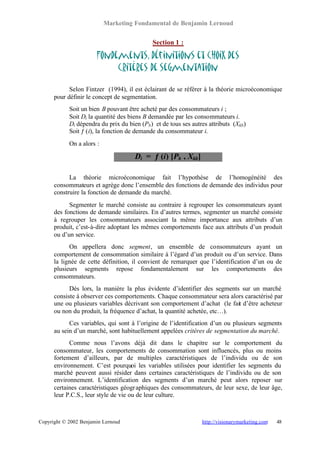 Marketing Fondamental de Benjamin Lernoud


                                             Section 1 :

                       Fondements, définitions et choix des
                            critères de segmentation

            Selon Fintzer (1994), il est éclairant de se référer à la théorie microéconomique
      pour définir le concept de segmentation.
            Soit un bien B pouvant être acheté par des consommateurs i ;
            Soit Di la quantité des biens B demandée par les consommateurs i.
            Di dépendra du prix du bien (Pb ) et de tous ses autres attributs (Xkb)
            Soit ƒ (i), la fonction de demande du consommateur i.
            On a alors :

                                      Di = ƒ (i) [Pb , Xkb]

            La théorie microéconomique fait l’hypothèse de l’homogénéité des
      consommateurs et agrège donc l’ensemble des fonctions de demande des individus pour
      construire la fonction de demande du marché.
            Segmenter le marché consiste au contraire à regrouper les consommateurs ayant
      des fonctions de demande similaires. En d’autres termes, segmenter un marché consiste
      à regrouper les consommateurs associant la même importance aux attributs d’un
      produit, c’est-à-dire adoptant les mêmes comportements face aux attributs d’un produit
      ou d’un service.
            On appellera donc segment, un ensemble de consommateurs ayant un
      comportement de consommation similaire à l’égard d’un produit ou d’un service. Dans
      la lignée de cette définition, il convient de remarquer que l’identification d’un ou de
      plusieurs segments repose fondamentalement sur les comportements des
      consommateurs.
            Dès lors, la manière la plus évidente d’identifier des segments sur un marché
      consiste à observer ces comportements. Chaque consommateur sera alors caractérisé par
      une ou plusieurs variables décrivant son comportement d’achat (le fait d’être acheteur
      ou non du produit, la fréquence d’achat, la quantité achetée, etc…).
            Ces variables, qui sont à l’origine de l’identification d’un ou plusieurs segments
      au sein d’un marché, sont habituellement appelées critères de segmentation du marché.
            Comme nous l’avons déjà dit dans le chapitre sur le comportement du
      consommateur, les comportements de consommation sont influencés, plus ou moins
      fortement d’ailleurs, par de multiples caractéristiques de l’individu ou de son
      environnement. C’est pourquoi les variables utilisées pour identifier les segments du
      marché peuvent aussi résider dans certaines caractéristiques de l’individu ou de son
      environnement. L’identification des segments d’un marché peut alors reposer sur
      certaines caractéristiques géogr aphiques des consommateurs, de leur sexe, de leur âge,
      leur P.C.S., leur style de vie ou de leur culture.



Copyright © 2002 Benjamin Lernoud                                http://visionarymarketing.com   48
 