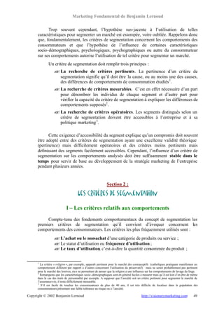 Marketing Fondamental de Benjamin Lernoud

            Trop souvent cependant, l’hypothèse sus-jacente à l’utilisation de telles
      caractéristiques pour segmenter un marché est estompée, voire oubliée. Rappelons donc
      que, fondamentalement, les critères de segmentation concernent les comportements des
      consommateurs et que l’hypothèse de l’influence de certaines caractéristiques
      socio-démographiques, psychologiques, psychographiques ou autre du consommateur
      sur ses comportements autorise l’utilisation de tel critère pour segmenter un marché.
              Un critère de segmentation doit remplir trois principes :
                   ? La recherche de critères pertinents. La pertinence d’un critère de
                   ?
                     segmentation signifie qu’il doit être la cause, ou au moins une des causes,
                     des différences de comportements de consommation étudiés 1 .
                   ? La recherche de critères mesurables. C’est en effet nécessaire d’un part
                   ?
                     pour dénombrer les individus de chaque segment et d’autre part pour
                     vérifier la capacité du critère de segmentation à expliquer les différences de
                     comportements supposés2 .
                   ? La recherche de critères opératoires. Les segments distingués selon un
                   ?
                     critère de segmentation doivent être accessibles à l’entreprise et à sa
                     politique marketing 3 .

            Cette exigence d’accessibilité du segment explique qu’un compromis doit souvent
      être adopté entre des critères de segmentation ayant une excellente validité théorique
      (pertinence) mais difficilement opératoires et des critères moins pertinents mais
      définissant des segments facilement accessibles. Cependant, l’influence d’un critère de
      segmentation sur les comportements analysés doit être suffisamment stable dans le
      temps pour servir de base au développement de la stratégie marketing de l’entreprise
      pendant plusieurs années.



                                                              Section 2 :

                                      Les critères de segmentation

                             I – Les critères relatifs aux comportements
           Compte-tenu des fondements comportementaux du concept de segmentation les
      premiers critères de segmentation qu’il convient d’évoquer concernent les
      comportements des consommateurs. Les critères les plus fréquemment utilisés sont :
                   ? L’achat ou le non-achat d’une catégorie de produits ou service ;
                   ?
                   ? Le statut d’utilisation ou fréquence d’utilisation ;
                   ?
                   ? Le taux d’utilisation, c’est-à-dire la quantité consommée du produit ;
                   ?


      1
        Le critère « religion », par exemple, apparaît pertinent pour le marché des contraceptifs (catholiques pratiquant manifestant un
      comportement différent par rapport à d’autres concernant l’utilisation du préservatif) mais ne serait probablement pas pertinent
      pour le marché des lessives, rien ne permettant de penser que la religion a une influence sur les comportements de lavage du linge.
      2
        Remarquons que les caractéristiques socio -démographiques sont en général faciles à mesurer mais qu’il est loin d’en être de même
      dans le cas des traits de personnalité par exemple. A supposer que l’anxiété soit un critère pertinent pour segmenter le marché de
      l’assurance-vie, il reste difficilement mesurable.
      3
         S’il est facile de toucher les consommateurs de plus de 40 ans, il est très difficile de localiser dans la population des
      consommateurs présentant une faible tolérance au risque ou à l’anxiété.

Copyright © 2002 Benjamin Lernoud                                                         http://visionarymarketing.com              49
 