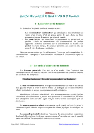 Marketing Fondamental de Benjamin Lernoud


                                              Section 2 :

            Analyse d’un marché du point de vue de la demande

                                 I – Les acteurs de la demande
            La demande d’un produit résulte de plusieurs acteurs :

               -     Les consommateurs ou utilisateurs qui influencent le plus directement les
                     ventes d’un produit. C’est en grande partie de leurs choix, de leurs
                     comportements que dépendront les ventes du produit.
               -     Les prescripteurs qui conseillent, recommandent ou prescrivent un
                     produit. L’étude de comportement des consommateurs fait parfois
                     apparaître l’influence dominante sur la consommation ou l’achat d’un
                     produit ou d’une marque, de certaines personnes qui jouent un rôle de
                     conseil, voire de décideur (médecin).

            D’autres acteurs auraient pu être cités comme l’entourage ou les associations de
      consommateurs. L’entreprise va donc chercher à rassembler de l’information auprès de
      ces acteurs.



                          II – Les outils d’analyse de la demande
            La demande potentielle d’un bien ou d’un service, c’est l’ensemble des
      consommations de ces biens ou services, c’est-à-dire l’ensemble des quantités achetées
      par les clients des entreprises :

                   Nombre d’acheteurs × Quantité moyenne achetée par l’acheteur


             Le non-consommateur relatif n’est pas le consommateur du bien ou du service
      mais peut le devenir à court ou moyen terme. On distingue les non-consommateurs
      relatifs involontaires et les non-consommateurs relatifs volontaires.

            On distingue également, selon Gilardi, « les non-consommateurs relatifs [qui] ne
      consomment pas actuellement le produit mais pourraient le consommer soit par suite
      d’un changement dans leur état (âge), soit par suite d’actions développées par les
      fabricants ».

            Le non-consommateur absolu ne consomme pas le produit ou le service et ne le
      consommera pas à court ou moyen terme pour des raisons physiques, économiques ou
      autres.

             La demande potentielle résulte de l’ensemble des consommateurs susceptibles
      d’acheter le bien ou le service à court ou moyen terme, c’est-à-dire que c’est la quantité
      totale susceptible d’être demandée à court ou moyen terme.


Copyright © 2002 Benjamin Lernoud                               http://visionarymarketing.com   5
 