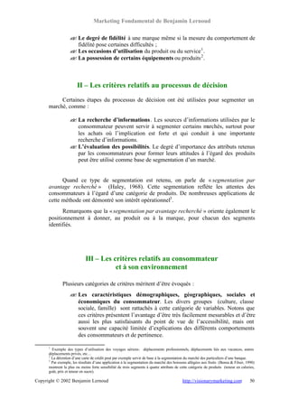 Marketing Fondamental de Benjamin Lernoud

                   ? Le degré de fidélité à une marque même si la mesure du comportement de
                   ?
                     fidélité pose certaines difficultés ;
                   ? Les occasions d’utilisation du produit ou du service 1 .
                   ?
                   ? La possession de certains équipements ou produits 2 .
                   ?



                        II – Les critères relatifs au processus de décision
           Certaines étapes du processus de décision ont été utilisées pour segmenter un
      marché, comme :

                   ? La recherche d’informations . Les sources d’informations utilisées par le
                   ?
                     consommateur peuvent servir à segmenter certains marchés, surtout pour
                     les achats où l’implication est forte et qui conduit à une importante
                     recherche d’informations.
                   ? L’évaluation des possibilités. Le degré d’importance des attributs retenus
                   ?
                     par les consommateurs pour former leurs attitudes à l’égard des produits
                     peut être utilisé comme base de segmentation d’un marché.


            Quand ce type de segmentation est retenu, on parle de « segmentation par
      avantage recherché » (Haley, 1968). Cette segmentation reflète les attentes des
      consommateurs à l’égard d’une catégorie de produits. De nombreuses applications de
      cette méthode ont démontré son intérêt opérationnel3 .
            Remarquons que la « segmentation par avantage recherché » oriente également le
      positionnement à donner, au produit ou à la marque, pour chacun des segments
      identifiés.




                             III – Les critères relatifs au consommateur
                                        et à son environnement

              Plusieurs catégories de critères méritent d’être évoqués :
                   ? Les caractéristiques démographiques, géographiques, sociales et
                   ?
                     économiques du consommateur. Les divers groupes (culture, classe
                     sociale, famille) sont rattachés à cette catégorie de variables. Notons que
                     ces critères présentent l’avantage d’être très facilement mesurables et d’être
                     aussi les plus satisfaisants du point de vue de l’accessibilité, mais ont
                     souvent une capacité limitée d’explications des différents comportements
                     des consommateurs et de pertinence.

      1
        Exemple des types d’utilisation des voyages aériens : déplacements professionnels, déplacements liés aux vacances, autres
      déplacements privés, etc…
      2
        La détention d’une carte de crédit peut par exemple servir de base à la segmentation du marché des particuliers d’une banque.
      3
        Par exemple, les résultats d’une application à la segmentation du marché des boissons allégées aux fruits (Bensa & Filser, 1990)
      montrent la plus ou moins forte sensibilité de trois segments à quatre attributs de cette catégorie de produits (teneur en calories,
      goût, prix et teneur en sucre).

Copyright © 2002 Benjamin Lernoud                                                          http://visionarymarketing.com               50
 