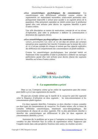 Marketing Fondamental de Benjamin Lernoud

               ? Les caractéristiques psychologiques du consommateur. Ces
               ?
                 caractéristiques sont difficilement utilisables comme critères de
                 segmentation car malaisément mesurables, relativement pertinentes mais
                 pratiquement impossible à utiliser pour accéder à un segment précis de la
                 population. Elles présentent cependant un intérêt certain pour le producteur
                 quand elles sont utilisées pour décrire les segments identifiés à partir
                 d’autres critères.
                  Une telle description en termes de motivations, concept de soi ou niveau
                  d’implication, peut aider le producteur à élaborer sa communication à
                  destination des segments choisis.

               ? Les caractéristiques psychographiques du consommateur (style de vie,
               ?
                 valeurs, personnalité). Les styles de vie ont déjà été utilisés par certaines
                 entreprises pour segmenter leur marché. Constatons que la mesure des styles
                 de vie n’est pas exempte de critiques et surtout que leur capacité explicative
                 des différences de comportements des consommateurs est plutôt médiocre.
                  Comme les caractéristiques psychologiques, leur principal intérêt est
                  finalement d’être susceptibles d’aider le producteur à élaborer ses messages
                  publicitaires quand elles sont utilisées pour décrire chacun des segments
                  identifiés sur la base d’autres critères.




                                             Section 3 :

                           Les méthodes de segmentation

                                    I – La segmentation a priori

            Dans ce cas, l’entreprise estime qu’un critère de segmentation peut être retenu
      pour établir a priori une segmentation du marché.
            On peut par exemple estimer que le marché de la margarine peut être segmenté
      selon la fréquence d’utilisation en deux segments : les non-consommateurs et les
      consommateurs plutôt réguliers.
              Ces deux segments ident ifiés, l’entreprise va alors chercher à mieux connaître
      ces deux types de consommateurs de margarine. En d’autres termes, elle va tenter de
      connaître différentes caractéristiques, notamment socio-démographiques, des
      consommateurs de chacun de ces deux segments. Elle va plus précisément chercher à
      identifier des caractéristiques qui différencient le plus les deux segments de
      consommateurs identifiés a priori.
              Autrement dit, le problème qui se pose à l’entreprise se résume à déterminer les
      variables les plus fortement liées au critère de segmentation utilisé. Supposons que
      l’enquête menée dans cette perspective fournisse entre autres, les résultats suivants :

Copyright © 2002 Benjamin Lernoud                              http://visionarymarketing.com   51
 