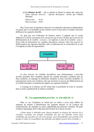 Marketing Fondamental de Benjamin Lernoud

               ? La distance du KI² : elle se calcule en faisant la somme des carrés des
               ?
                 écarts (effectifs observés – effectifs théoriques) divisés par l’effectif
                 théorique.
                   Pour le sexe : 16,18
                   Pour le revenu : 19,82


            Plus l’écart entre la répartition observée et la répartition théorique d’indépendance
      est grand, plus il est probable qu’une relation existe et donc plus la variable concernée
      différencie les segments identifiés.
            Ici, quel que soit l’indicateur de distance retenu, il apparaît que le revenu
      différencie le fait de consommer de la margarine que le sexe. On dira que le pouvoir de
      différenciation de la variable « revenu » est supérieur à celui de la variable « sexe ».
      D’où l’idée de hiérarchiser les variables descriptives retenues selon leur pouvoir de
      différenciation des segments identifiés, idée se traduisant par la construction de ce que
      l’on appelle un arbre de segmentation.



                                            Echantillon




              Revenu > 20 KF                                   Revenu < 20 KF
                  n = 43                                           n = 57


            Le plus souvent, les variables descriptives sont dichotomiques, c’est-à-dire
      qu’elles possèdent deux modalités. Quand une variable descriptive comporte plus de
      deux modalités, on regroupe les différentes modalités en deux nouvelles modalités. Le
      regroupement retenu sera d’ailleurs celui qui maximise le pouvoir de différenciation de
      la variable descriptive considérée par rapport aux segments identifiés.
            L’avantage de la distance du KI² réside dans la possibilité de tester le caractère
      plus ou moins significatif de la relation considérée.



                   II – La segmentation post hoc (« à la suite de »)
            Dans ce cas, l’entreprise ne retient pas un critère a priori pour définir les
      segments du marché. L’identification des segments découle ici de l’analyse des
      comportements, des attitudes ou autres, appréhendés par plusieurs variables. On parle
      d’analyse typologique dont l’objet peut être formulé de la façon suivante :
            « Etant donné n individus pour chacun desquels on dispose des mesures de p
      variables, constituer des groupes d’individus tels que les individus soient aussi
      semblables que possibles au sein d’un groupe, aussi dissemblables que possible d’un
      groupe à l’autre, la ressemblance des individus tant définie à partir des p variables ».

Copyright © 2002 Benjamin Lernoud                                http://visionarymarketing.com   53
 