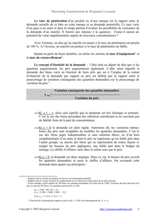 Marketing Fondamental de Benjamin Lernoud

            Le taux de pénétration d’un produit ou d’une marque est le rapport entre la
      demande actuelle de ce bien ou cette marque et sa demande potentielle. Ce taux varie
      d’un pays à un autre et dans le temps permet d’évaluer les possibilités de croissance de
      la demande d’un marché. Il fournit une réponse à la question : Existe- il encore un
      potentiel de vente supplémentaire auprès de nouveaux consommateurs ?

           Avec Vernette, on dira qu’un marché est saturé si le taux de pénétration est proche
      de 100 %. A l’inverse, un marché est porteur si le taux de pénétration est faible.

            Quand on parle de biens durables, on utilise les notions de taux d’équipement 1 et
      le taux de renouvellement 2 .

            Le concept d’élasticité de la demande : l’idée était au départ de dire que si les
      quantités augmentaient, les prix augmentaient également. L’idée selon laquelle la
      demande des biens varie en fonction de leurs prix qui est à l’origine de la notion
      d’élasticité de la demande par rapport au prix est définie par le rapport entre le
      pourcentage de variation conséquente des quantités demandées sur le pourcentage de
      variation du prix 3 :

                                          Variation conséquente des quantités demandées
                             e q/p =
                                                                  Variation du prix



                ?? e < - 1, alors cela signifie que la demande est très élastique et normale.
                  Si
                  C’est le cas des biens possédant des substituts satisfaisant et ne suscitant pas
                  de fidélité forte de la part du consommateur.

                ?? e = 0, la demande est alors rigide. Autrement dit, les variations mêmes
                  Si
                  fortes des prix sont incapables de modifier les quantités demandées. C’est le
                  cas des biens jugés indispensables et sans substitut direct, ou d’un bien
                  complémentaire d’un autre et dont le prix ne représente qu’un faible part dans
                  l’achat groupé, ou encore des biens qui ne représentent de toutes façons et
                  malgré les hausses du prix appliquées, une faible part dans le budget du
                  ménage. Le chiffre d’affaires varie dans le même sens que le prix.

                ?? e > 0, la demande est donc atypique. Dans ce cas, la hausse du prix accroît
                  Si
                  les quantités demandées et aussi le chiffre d’affaires. On reconnaît cette
                  demande dans quatre cas principaux :



      1
       Rapport entre le nombre de produits en service sur la demande potentielle
      2
       Rapport entre le volume d’achats de remplacement sur le volume des achats totaux de la même période
      3
       Si par exemple, au prix unitaire de 100 francs, les quantités demandées d’un bien sont de 2 000. Une baisse des prix intervient et le
      prix est alors de 90 francs. Les quantités passent alors à 2 400.
                d p/q = (100 – 90) / 90 = - 0,1
                d q/q = (2 400 – 2 000) / 2 000 = + 0,2
                d’où e q/p = (+ 0,2) / (- 0,1) = - 2

          L’élasticité de la demande par rapport au prix est de – 2. Elle varie théoriquement de - ? à + ? .


Copyright © 2002 Benjamin Lernoud                                                               http://visionarymarketing.com             6
 