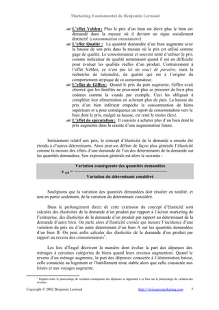 Marketing Fondamental de Benjamin Lernoud

                             ? L’effet Veblen : Plus le prix d’un bien est élevé plus le bien est
                             ?
                               demandé dans la mesure où il devient un signe socialement
                               distinctif (consommation ostentatoire).
                             ? L’effet Qualité : La quantité demandée d’un bien augmente avec
                             ?
                               la hausse de son prix dans la mesure où le prix est utilisé comme
                               gage de qualité. Le consommateur et souvent tenté d’utiliser le prix
                               comme indicateur de qualité notamment quand il est en difficulté
                               pour évaluer les qualités réelles d’un produit. Contrairement à
                               l’effet Veblen, ce n’est pas ici un souci de paraître, mais la
                               recherche de rationalité, de qualité qui est à l’origine du
                               comportement atypique de ce consommateur.
                             ? L’effet de Giffen : Quand le prix du pain augmente, Giffen avait
                             ?
                               observé que les familles ne pouvaient plus se procurer de bie n plus
                               coûteux comme la viande par exemple. Ceci les obligeait à
                               compléter leur alimentation en achetant plus de pain. La hausse du
                               prix d’un bien inférieur empêche la consommation de biens
                               supérieurs et a pour conséquence un report de consommation vers le
                               bien dont le prix, malgré sa hausse, est resté le moins élevé.
                             ? L’effet de spéculation : Il consiste à acheter plus d’un bien dont le
                             ?
                               prix augmente dans la crainte d’une augmentation future.


            Initialement relatif aux prix, le concept d’élasticité de la demande a ensuite été
      étendu à d’autres déterminants. Ainsi peut-on définir de façon plus générale l’élasticité
      comme la mesure des effets d’une demande de l’un des déterminants de la demande sur
      les quantités demandées. Son expression générale est alors la suivante :

                                     Variation conséquente des quantités demandées
                          e q/d =
                                              Variation du déterminant considéré


           Soulignons que la variation des quantités demandées doit résulter en totalité, et
      non en partie seulement, de la variation du déterminant considéré.

             Dans le prolongement direct de cette extension du concept d’élasticité sont
      calculés des élasticités de la demande d’un produit par rapport à l’action marketing de
      l’entreprise, des élasticités de la demande d’un produit par rapport au déterminant de la
      demande d’autre bien. On parle alors d’élasticité croisée qui mesure l’incidence d’une
      variation du prix ou d’un autre déterminant d’un bien A sur les quantités demandées
      d’un bien B. On peut enfin calculer des élasticités de la demande d’un produit par
      rapport au revenu des consommateurs1 .

             Les lois d’Engel décrivent la manière dont évolue la part des dépenses des
      ménages à certaines catégories de biens quand leurs revenus augmentent. Quand le
      revenu d’un ménage augmente, la part des dépenses consacrée à l’alimentation baisse,
      celle consacrée au logement et l’habillement reste stable alors que celle consacrée aux
      loisirs et aux voyages augmente.

      1
        Rapport entre le pourcentage de variation conséquente des dépenses se rapportant à ce bien sur le pourcentage de variation des
      revenus.

Copyright © 2002 Benjamin Lernoud                                                        http://visionarymarketing.com              7
 