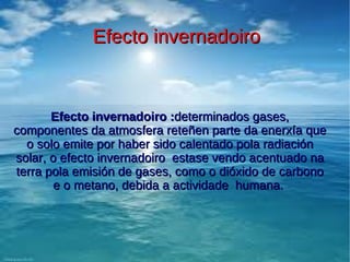 Efecto invernadoiro



       Efecto invernadoiro :determinados gases,
componentes da atmosfera reteñen parte da enerxía que
  o solo emite por haber sido calentado pola radiación
solar, o efecto invernadoiro estase vendo acentuado na
terra pola emisión de gases, como o dióxido de carbono
        e o metano, debida a actividade humana.
 