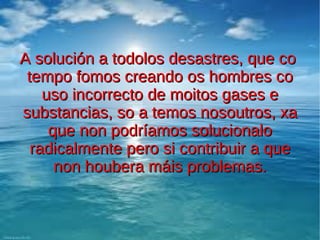 A solución a todolos desastres, que co
 tempo fomos creando os hombres co
    uso incorrecto de moitos gases e
substancias, so a temos nosoutros, xa
     que non podríamos solucionalo
  radicalmente pero si contribuir a que
      non houbera máis problemas.
 