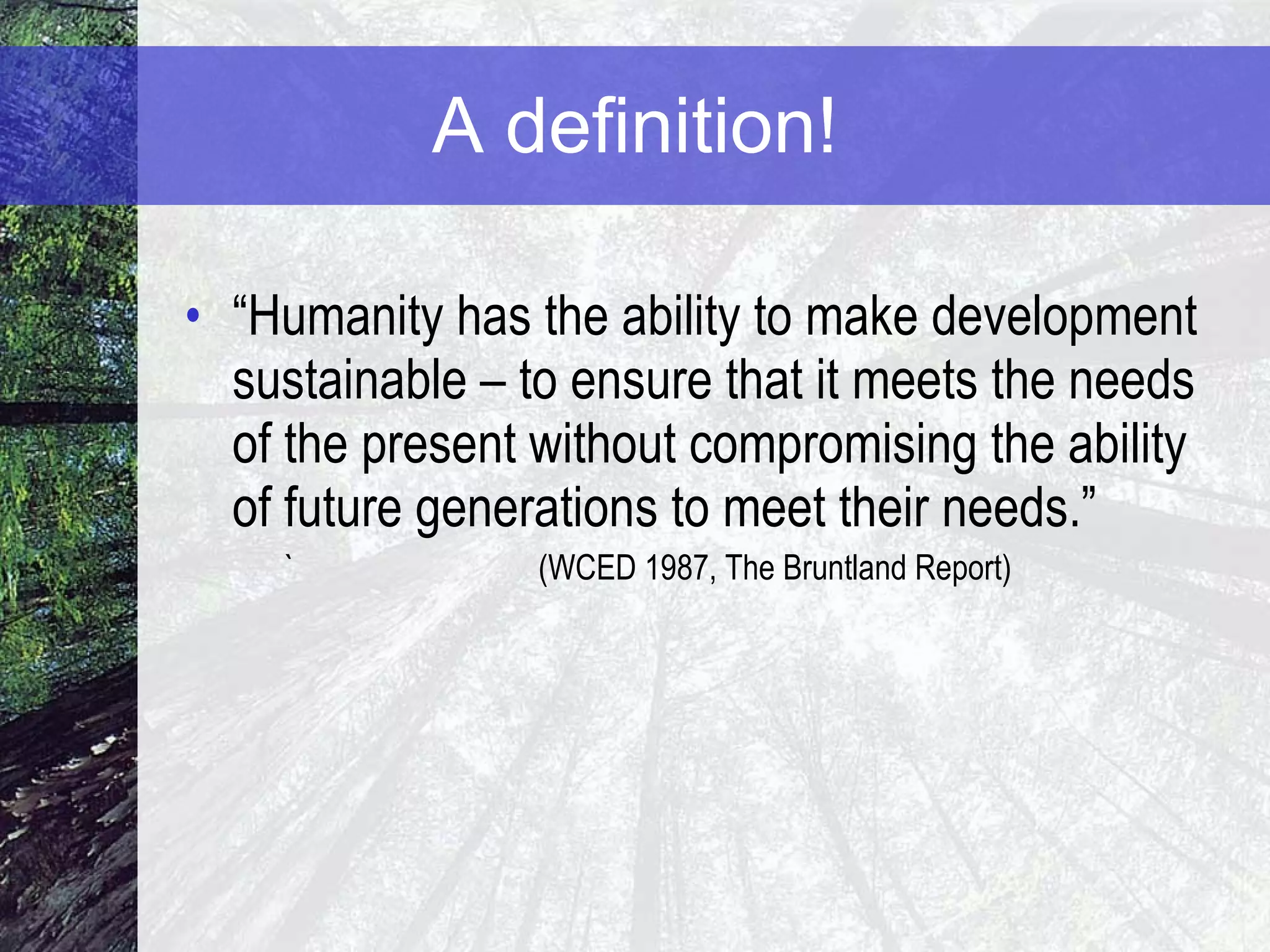 A definition! “ Humanity has the ability to make development sustainable – to ensure that it meets the needs of the present without compromising the ability of future generations to meet their needs.” ` (WCED 1987, The Bruntland Report) 