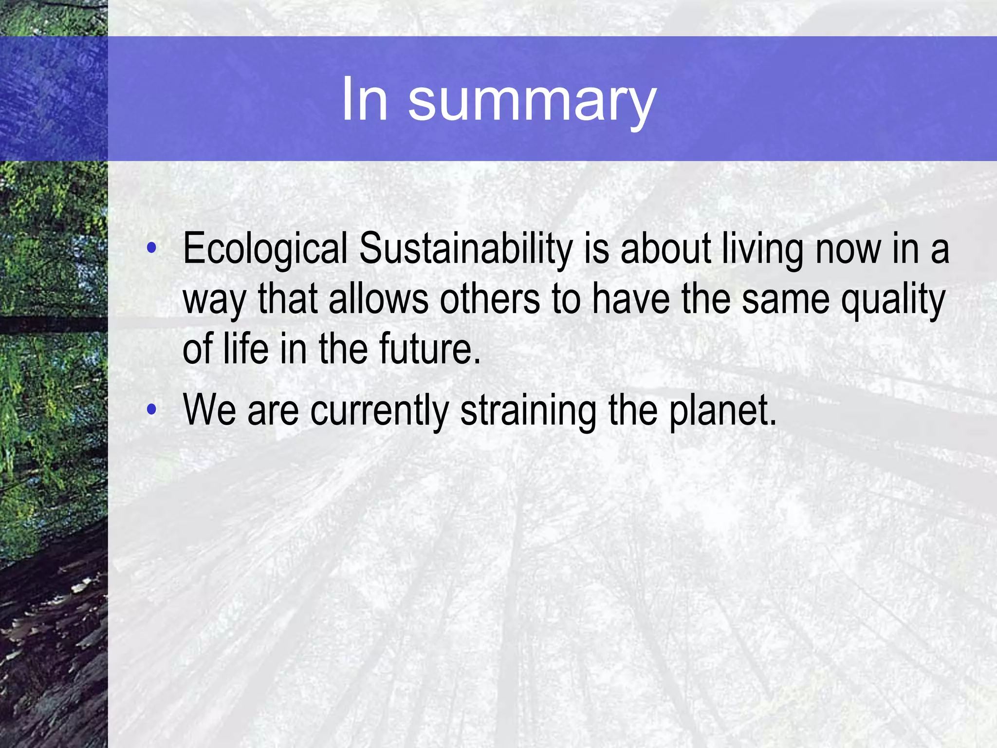 In summary Ecological Sustainability is about living now in a way that allows others to have the same quality of life in the future.  We are currently straining the planet. 