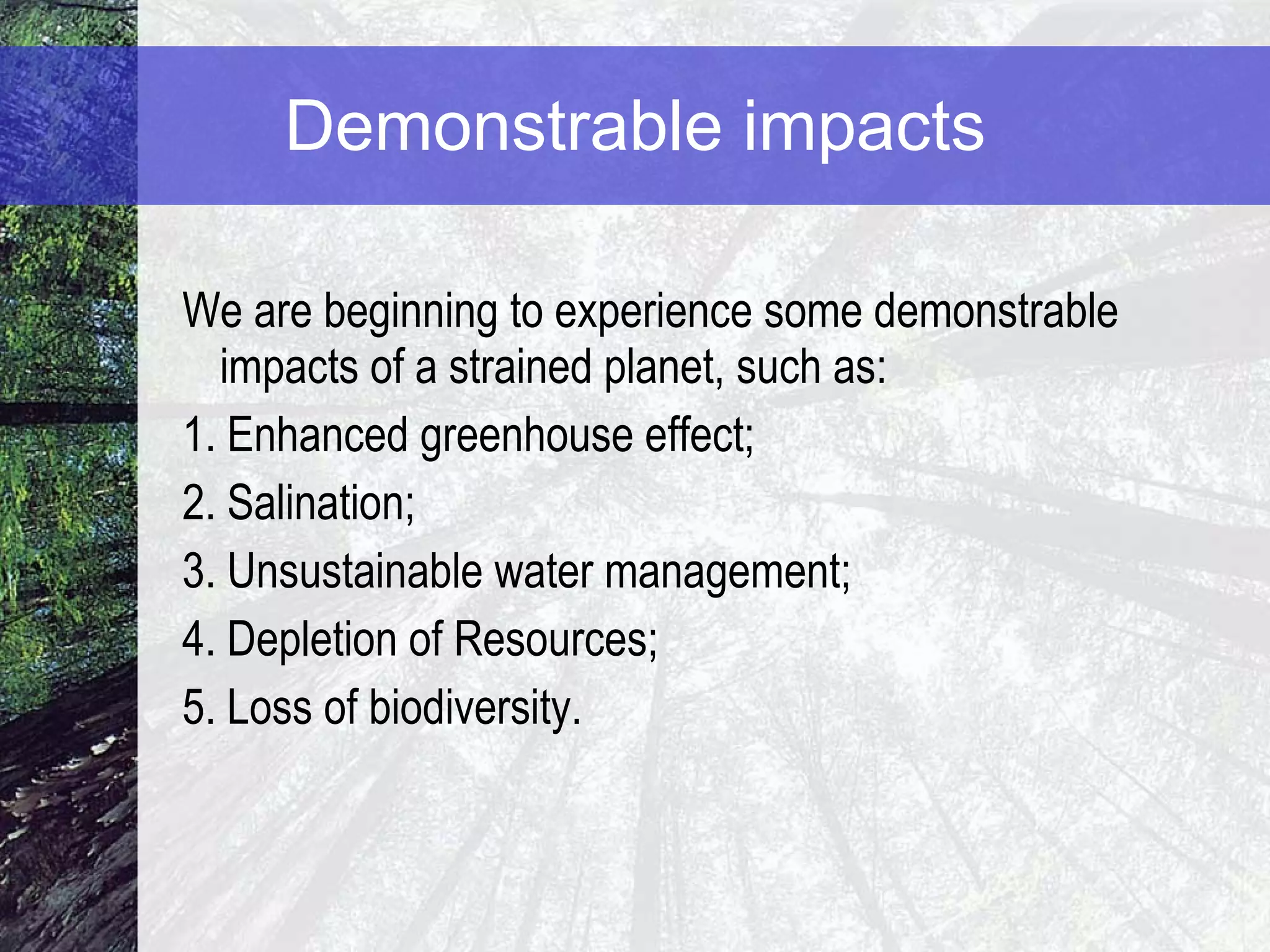 Demonstrable impacts We are beginning to experience some demonstrable impacts of a strained planet, such as: 1. Enhanced greenhouse effect ; 2. Salination; 3. Unsustainable water management;  4. Depletion of Resources; 5. Loss of biodiversity. 