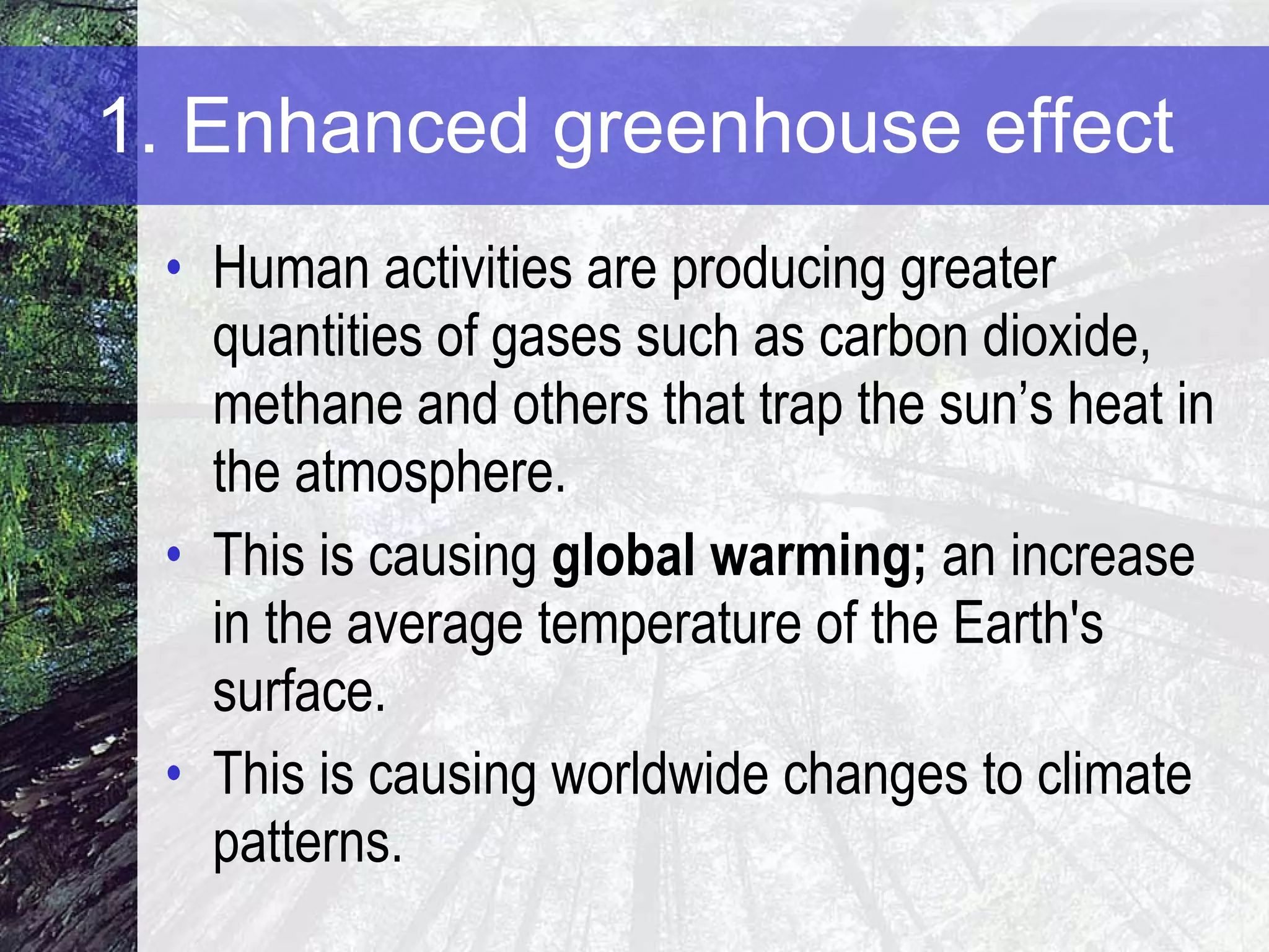 1. Enhanced greenhouse effect Human activities are producing greater quantities of gases such as carbon dioxide, methane and others that trap the sun’s heat in the atmosphere. This is causing  global warming;  an increase in the average temperature of the Earth's surface. This is causing worldwide changes to climate patterns.  
