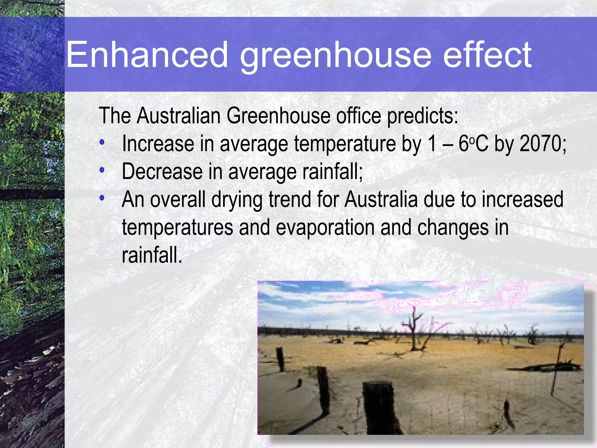 Enhanced greenhouse effect The Australian Greenhouse office predicts: Increase in average temperature by 1 – 6 o C by 2070; Decrease in average rainfall; An overall drying trend for Australia due to increased temperatures and evaporation and changes in rainfall.  