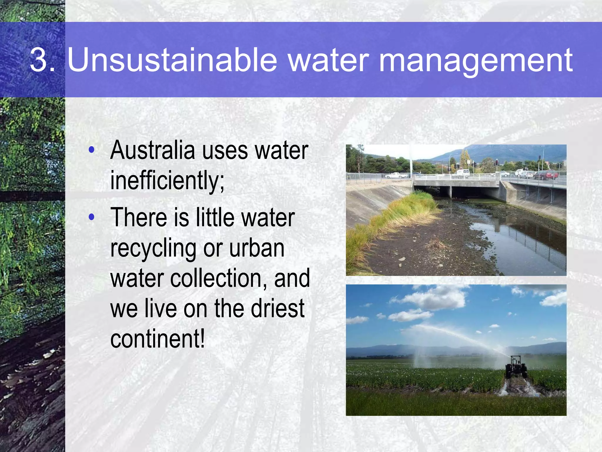 3. Unsustainable water management Australia uses water inefficiently;  There is little water recycling or urban water collection, and we live on the driest continent! 