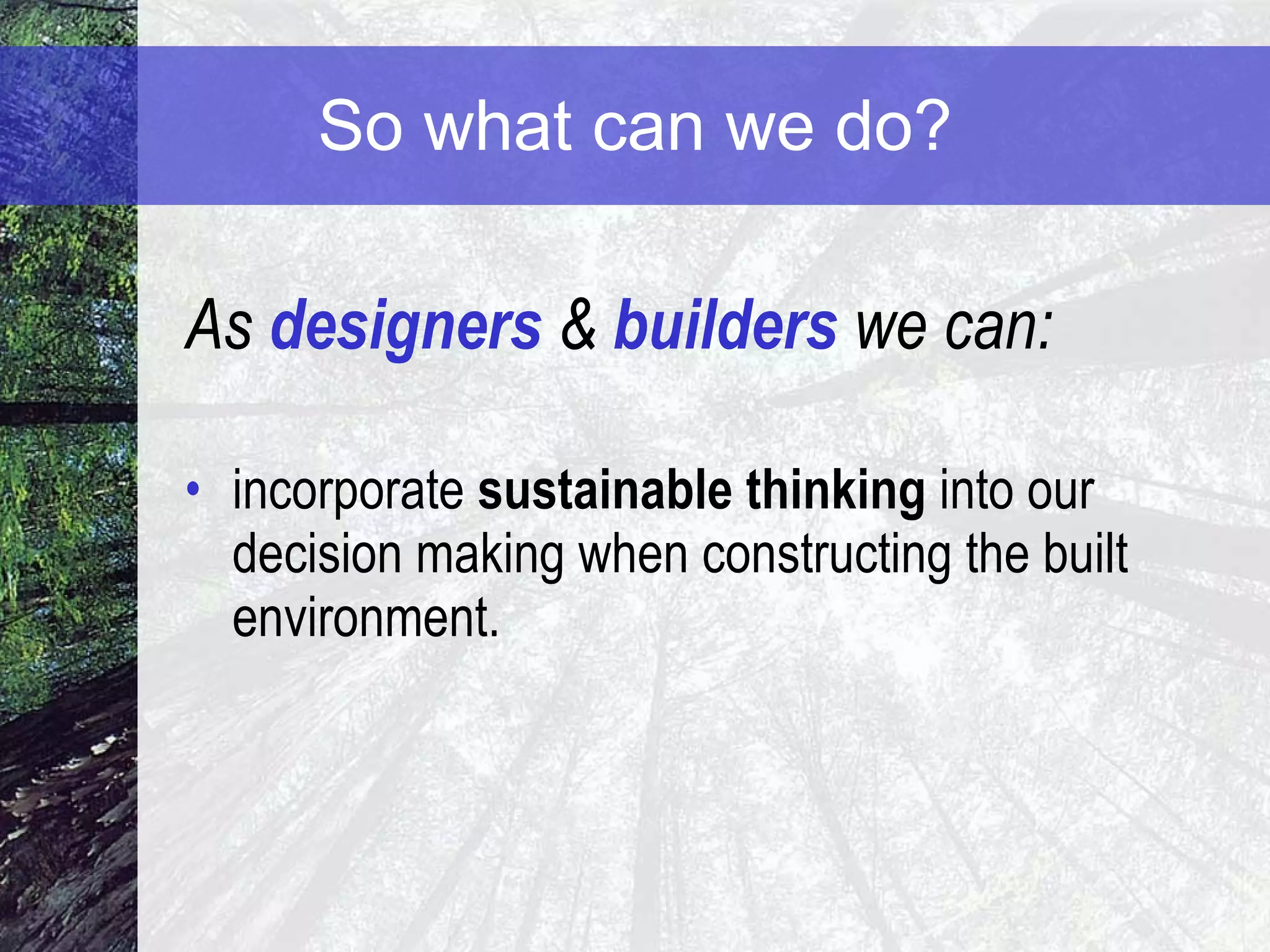 So what can we do? As  designers  &  builders  we can: incorporate  sustainable thinking  into our decision making when constructing the built environment. 