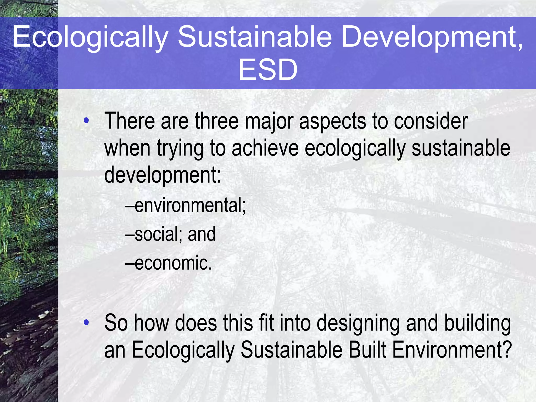 Ecologically Sustainable Development, ESD There are three major aspects to consider when trying to achieve ecologically sustainable development:  environmental;  social; and  economic. So how does this fit into designing and building an Ecologically Sustainable Built Environment? 