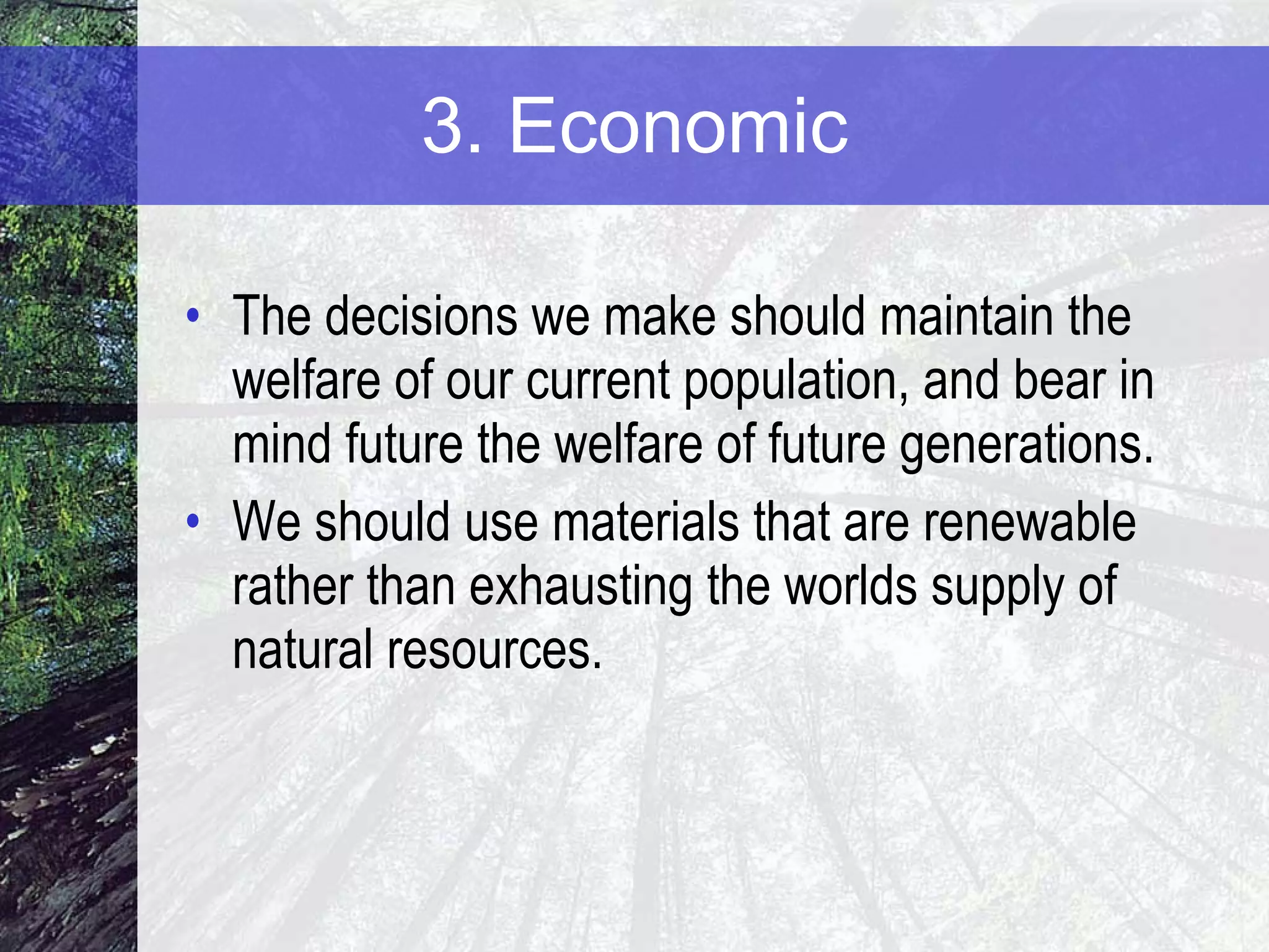 3. Economic The decisions we make should maintain the welfare of our current population, and bear in mind future the welfare of future generations. We should use materials that are renewable rather than exhausting the worlds supply of natural resources. 