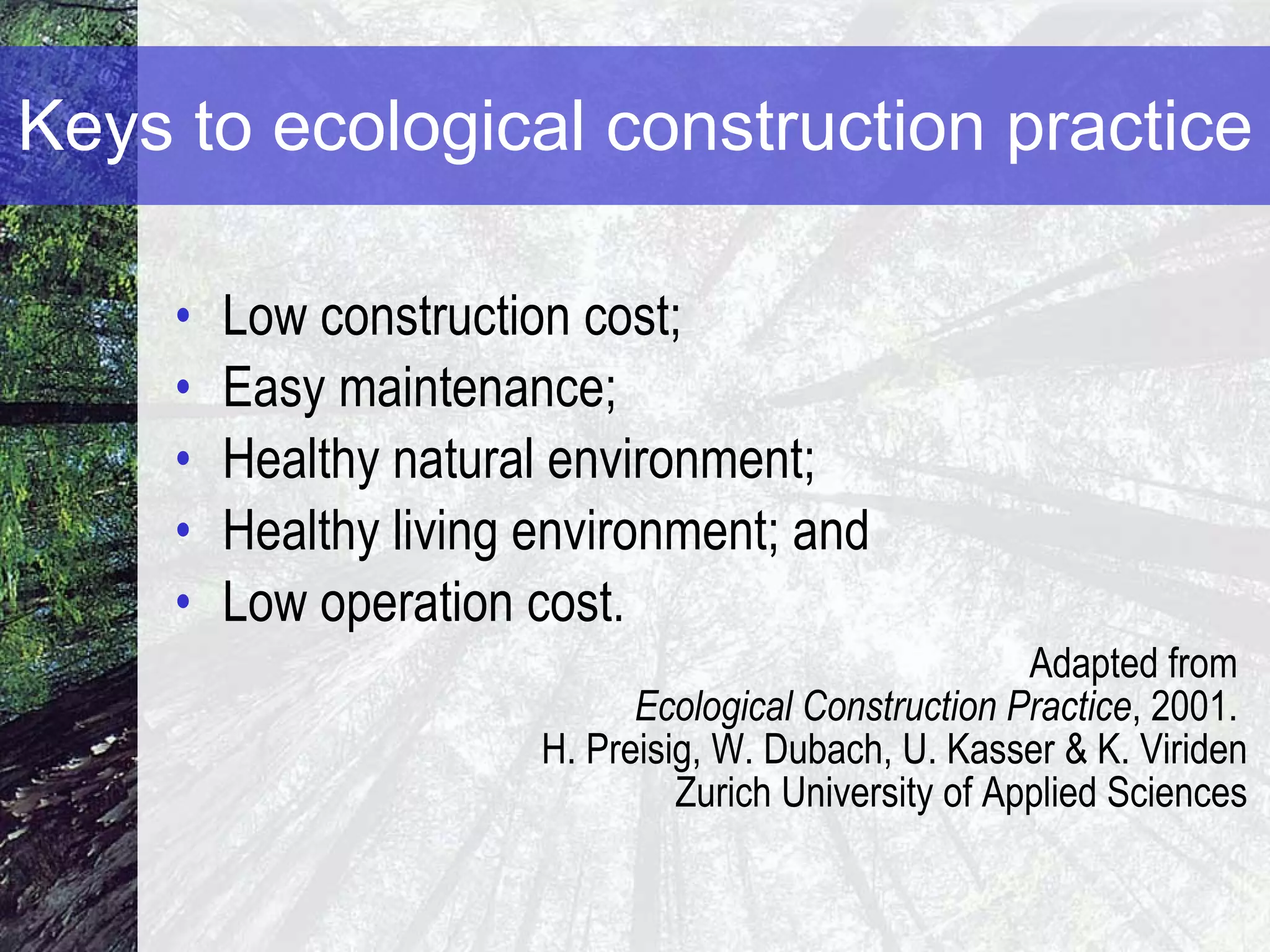 Keys to  ecological construction practice Low construction cost; Easy maintenance; Healthy natural environment; Healthy living environment; and Low operation cost. Adapted from  Ecological Construction Practice , 2001.  H. Preisig, W. Dubach, U. Kasser & K. Viriden Zurich University of Applied Sciences 
