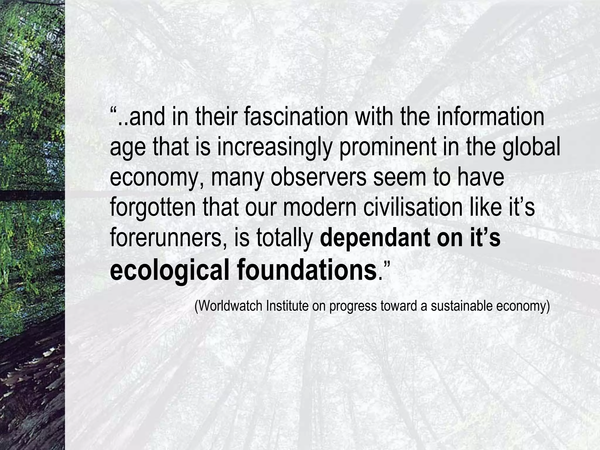 “ ..and in their fascination with the information age that is increasingly prominent in the global economy, many observers seem to have forgotten that our modern civilisation like it’s forerunners, is totally  dependant on it’s   ecological foundations .”  (Worldwatch Institute on progress toward a sustainable economy) 