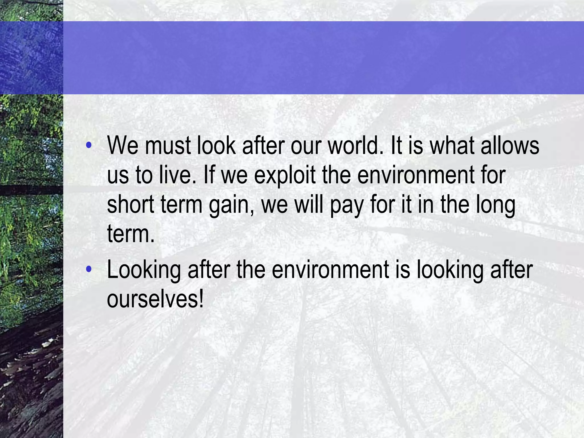 We must look after our world. It is what allows us to live. If we exploit the environment for short term gain, we will pay for it in the long term. Looking after the environment is looking after ourselves! 