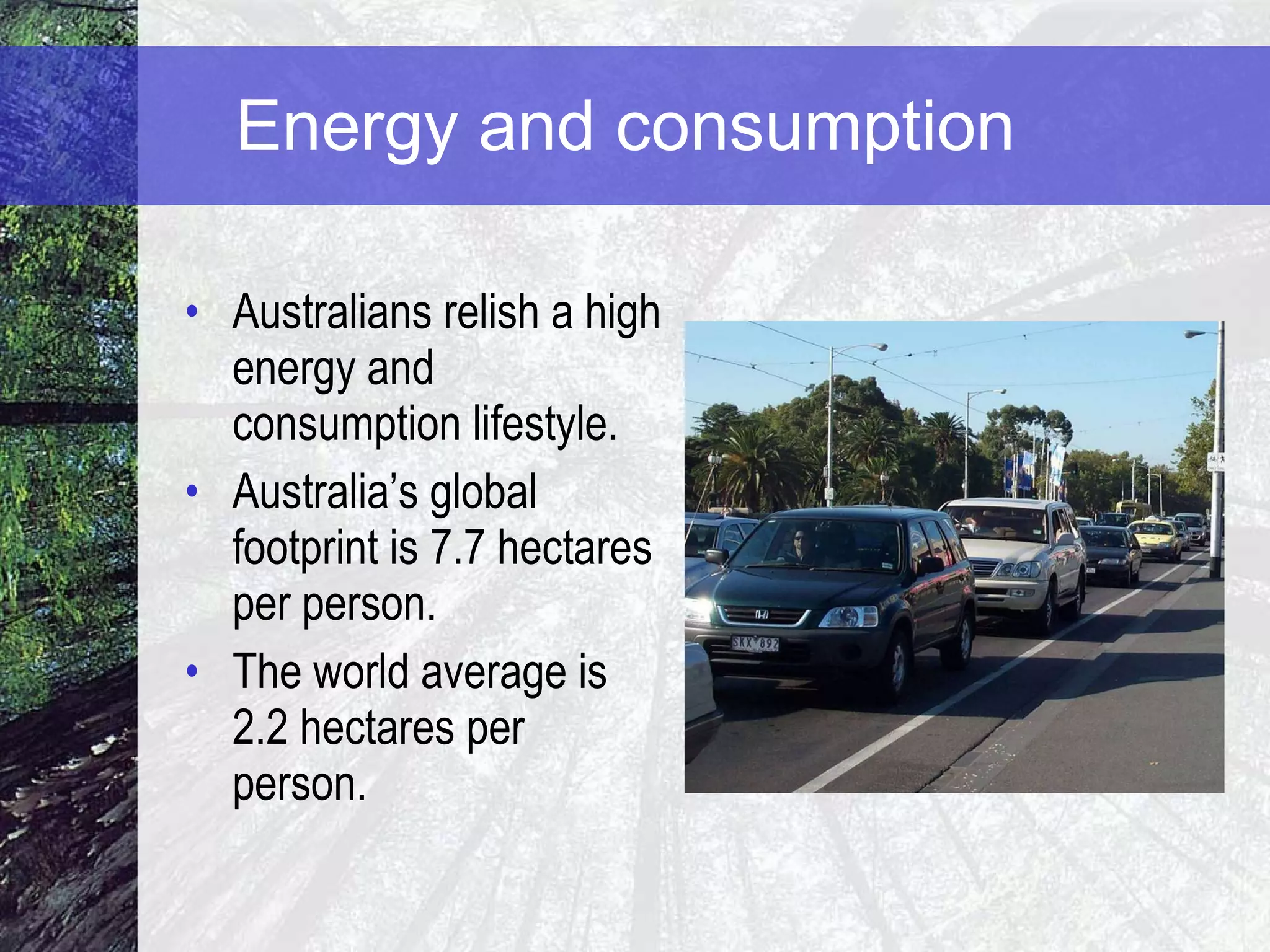 Energy and consumption  Australians relish a high energy and consumption lifestyle. Australia’s global footprint is 7.7 hectares per person.  The world average is 2.2 hectares per person. 