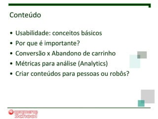 Conteúdo

•   Usabilidade: conceitos básicos
•   Por que é importante?
•   Conversão x Abandono de carrinho
•   Métricas para análise (Analytics)
•   Criar conteúdos para pessoas ou robôs?
 