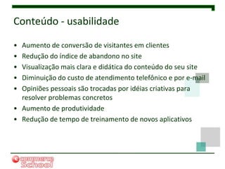 Conteúdo - usabilidade

• Aumento de conversão de visitantes em clientes
• Redução do índice de abandono no site
• Visualização mais clara e didática do conteúdo do seu site
• Diminuição do custo de atendimento telefônico e por e-mail
• Opiniões pessoais são trocadas por idéias criativas para
  resolver problemas concretos
• Aumento de produtividade
• Redução de tempo de treinamento de novos aplicativos
 