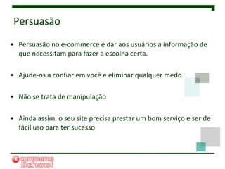 Persuasão
• Persuasão no e-commerce é dar aos usuários a informação de
  que necessitam para fazer a escolha certa.

• Ajude-os a confiar em você e eliminar qualquer medo

• Não se trata de manipulação

• Ainda assim, o seu site precisa prestar um bom serviço e ser de
  fácil uso para ter sucesso
 