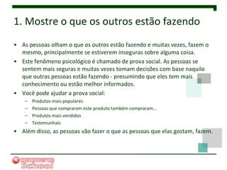 1. Mostre o que os outros estão fazendo
• As pessoas olham o que os outros estão fazendo e muitas vezes, fazem o
  mesmo, principalmente se estiverem inseguras sobre alguma coisa.
• Este fenômeno psicológico é chamado de prova social. As pessoas se
  sentem mais seguras e muitas vezes tomam decisões com base naquilo
  que outras pessoas estão fazendo - presumindo que eles tem mais
  conhecimento ou estão melhor informados.
• Você pode ajudar a prova social:
    –   Produtos mais populares
    –   Pessoas que compraram este produto também compraram...
    –   Produtos mais vendidos
    –   Testemunhais
• Além disso, as pessoas vão fazer o que as pessoas que elas gostam, fazem.
 