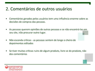 2. Comentários de outros usuários
• Comentários gerados pelos usuários tem uma influência enorme sobre as
  decisões de compras das pessoas.

• As pessoas querem opiniões de outras pessoas e se não encontrá-las em
  seu site, irão procurar outro lugar.

• Não esconda críticas - as pessoas sentem de longe o cheiro de
  depoimentos editados

• Se tiver muitas críticas ruins de algum produto, livre-se do produto, não
  dos comentários
 