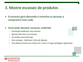 3. Mostre escassez de produtos

• A escassez gera demanda e incentiva as pessoas a
  comprarem mais cedo

• Você pode denotar escassez, exibindo:
   –   Promoção válida por uma semana
   –   Apenas dois itens em estoque
   –   As vendas encerram hoje
   –   Sem estoque - Adicionar à lista de desejos
   –   Esta oferta termina em 2 dias 4 hs 3 mins 17 segs (contagem regressiva)
 