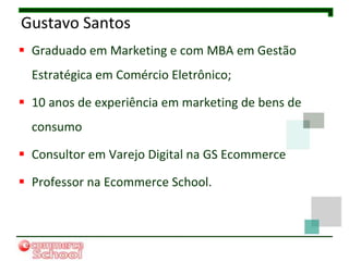Gustavo Santos
 Graduado em Marketing e com MBA em Gestão
  Estratégica em Comércio Eletrônico;

 10 anos de experiência em marketing de bens de
  consumo

 Consultor em Varejo Digital na GS Ecommerce

 Professor na Ecommerce School.
 