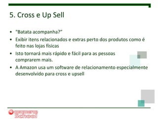 5. Cross e Up Sell

• “Batata acompanha?”
• Exibir itens relacionados e extras perto dos produtos como é
  feito nas lojas físicas
• Isto tornará mais rápido e fácil para as pessoas
  comprarem mais.
• A Amazon usa um software de relacionamento especialmente
  desenvolvido para cross e upsell
 