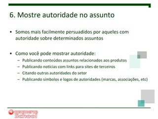 6. Mostre autoridade no assunto

• Somos mais facilmente persuadidos por aqueles com
  autoridade sobre determinados assuntos

• Como você pode mostrar autoridade:
   –   Publicando conteúdos assuntos relacionados aos produtos
   –   Publicando notícias com links para sites de terceiros
   –   Citando outras autoridades do setor
   –   Publicando símbolos e logos de autoridades (marcas, associações, etc)
 