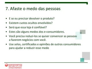 7. Afaste o medo das pessoas

• E se eu precisar devolver o produto?
• Existem custos ocultos envolvidos?
• Será que essa loja é confiável?
• Estes são alguns medos dos e-consumidores.
• Você precisa reduzi-los se quiser convencer as pessoas
  a fazerem negócios com você.
• Use selos, certificados e opiniões de outros consumidores
  para ajudar a reduzir esse medo
 