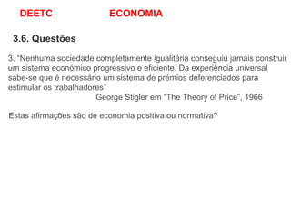 DEETC ECONOMIA
3.6. Questões
3. “Nenhuma sociedade completamente igualitária conseguiu jamais construir
um sistema económico progressivo e eficiente. Da experiência universal
sabe-se que é necessário um sistema de prémios deferenciados para
estimular os trabalhadores”
George Stigler em “The Theory of Price”, 1966
Estas afirmações são de economia positiva ou normativa?