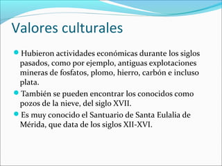 Valores culturales
Hubieron actividades económicas durante los siglos
pasados, como por ejemplo, antiguas explotaciones
mineras de fosfatos, plomo, hierro, carbón e incluso
plata.
También se pueden encontrar los conocidos como
pozos de la nieve, del siglo XVII.
Es muy conocido el Santuario de Santa Eulalia de
Mérida, que data de los siglos XII-XVI.
 