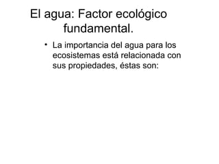 El agua: Factor ecológico
fundamental.
• La importancia del agua para los
ecosistemas está relacionada con
sus propiedades, éstas son:
 