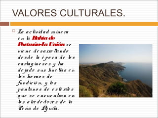 VALORES CULTURALES.
 La actividad m ine ra
e n la Bahíade
Portmán-LaUnión se
vie ne de sarro llando
de sde la é po ca de lo s
cartag ine se s y ha
de jado sus hue llas e n
lo s ho rno s de
fundició n, y lo s
pantano s de e sté rile s
q ue se e ncue ntran e n
lo s alre de do re s de la
Pe ña de Ág uila.
 