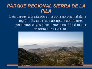 PARQUE REGIONAL SIERRA DE LA
PILA
Este parque esta situado en la zona nororiental de la
región . Es una sierra abrupta y con fuertes
pendientes cuyos picos tienen una altitud media
en torno a los 1200 m .
 