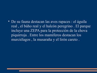 
De su fauna destacan las aves rapaces : el águila
real , el búho real y el halcón peregrino . El parque
incluye una ZEPA para la protección de la chova
piquirroja . Entre los mamíferos destacan los
murciélagos , la musaraña y el lirón careto .
 