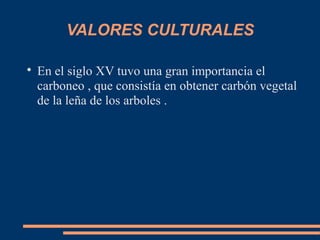 VALORES CULTURALES

En el siglo XV tuvo una gran importancia el
carboneo , que consistía en obtener carbón vegetal
de la leña de los arboles .
 