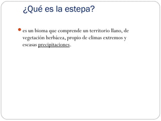 ¿Qué es la estepa?
es un bioma que comprende un territorio llano, de
vegetación herbácea, propio de climas extremos y
escasas precipitaciones.
 