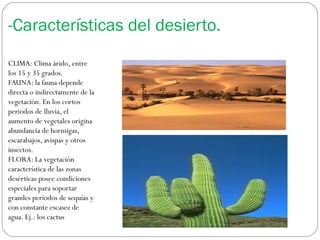 -Características del desierto.
CLIMA: Clima árido, entre
los 15 y 35 grados.
FAUNA: la fauna depende
directa o indirectamente de la
vegetación. En los cortos
periodos de lluvia, el
aumento de vegetales origina
abundancia de hormigas,
escarabajos, avispas y otros
insectos.
FLORA: La vegetación
característica de las zonas
desérticas posee condiciones
especiales para soportar
grandes periodos de sequías y
con constante escasez de
agua. Ej.: los cactus
 