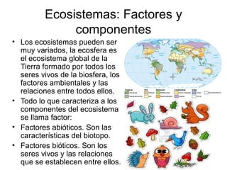 Ecosistemas: Factores y
componentes
• Los ecosistemas pueden ser
muy variados, la ecosfera es
el ecosistema global de la
Tierra formado por todos los
seres vivos de la biosfera, los
factores ambientales y las
relaciones entre todos ellos.
• Todo lo que caracteriza a los
componentes del ecosistema
se llama factor:
• Factores abióticos. Son las
características del biotopo.
• Factores bióticos. Son los
seres vivos y las relaciones
que se establecen entre ellos.
 