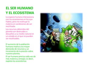 EL SER HUMANO
Y EL ECOSISTEMA
La especie humana interacciona
con los ecosistemas en los que
habita, pero no restituye la
materia en condiciones de ser
reutilizada.
Los recursos obtenidos del
planeta son destruidos o
devueltos a su medio natural en
un estado en el que no pueden
ser reutilizados.
El aumento de la población
humana implica una mayor
demanda de recursos y un
incremento de la presión sobre
nuestro planeta.
El ser humano precisa cada vez de
más materia y energía; es decir,
explota los ecosistemas
 