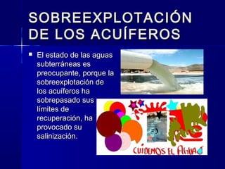 SOBREEXPLOTACIÓNSOBREEXPLOTACIÓN
DE LOS ACUÍFEROSDE LOS ACUÍFEROS
 El estado de las aguasEl estado de las aguas
subterráneas essubterráneas es
preocupante, porque lapreocupante, porque la
sobreexplotación desobreexplotación de
los acuíferos halos acuíferos ha
sobrepasado sussobrepasado sus
límites delímites de
recuperación, harecuperación, ha
provocado suprovocado su
salinización.salinización.
 