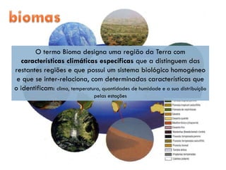 O termo Bioma designa uma região da Terra com
  características climáticas específicas que a distinguem das
restantes regiões e que possui um sistema biológico homogéneo
 e que se inter-relaciona, com determinadas características que
o identificam: clima, temperatura, quantidades de humidade e a sua distribuição
                                pelas estações
 