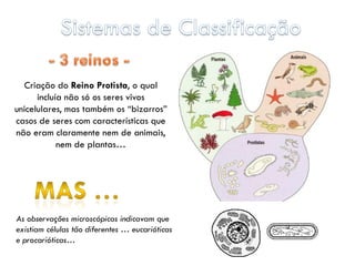 Criação do Reino Protista, o qual
      incluía não só os seres vivos
unicelulares, mas também os “bizarros”
casos de seres com características que
não eram claramente nem de animais,
            nem de plantas…




As observações microscópicas indicavam que
existiam células tão diferentes … eucarióticas
e procarióticas…
 